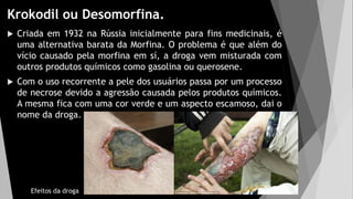 Krokodil ou Desomorfina.
 Criada em 1932 na Rússia inicialmente para fins medicinais, é
uma alternativa barata da Morfina. O problema é que além do
vício causado pela morfina em sí, a droga vem misturada com
outros produtos químicos como gasolina ou querosene.
 Com o uso recorrente a pele dos usuários passa por um processo
de necrose devido a agressão causada pelos produtos químicos.
A mesma fica com uma cor verde e um aspecto escamoso, dai o
nome da droga.
Efeitos da droga
 
