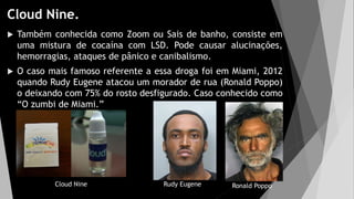 Cloud Nine.
 Também conhecida como Zoom ou Sais de banho, consiste em
uma mistura de cocaína com LSD. Pode causar alucinações,
hemorragias, ataques de pânico e canibalismo.
 O caso mais famoso referente a essa droga foi em Miami, 2012
quando Rudy Eugene atacou um morador de rua (Ronald Poppo)
o deixando com 75% do rosto desfigurado. Caso conhecido como
“O zumbi de Miami.”
Rudy Eugene Ronald Poppo
Cloud Nine
 