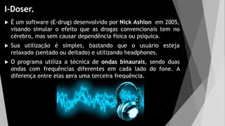 I-Doser.
 É um software (E-drug) desenvolvido por Nick Ashlon em 2005,
visando simular o efeito que as drogas convencionais tem no
cérebro, mas sem causar dependência física ou psíquica.
 Sua utilização é simples, bastando que o usuário esteja
relaxado (sentado ou deitado) e utilizando headphones.
 O programa utiliza a técnica de ondas binaurais, sendo duas
ondas com frequências diferentes em cada lado do fone. A
diferença entre elas gera uma terceira frequência.
 