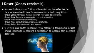 I-Doser (Ondas cerebrais).
 Nosso cérebro possuí 5 tipos diferentes de frequências de
funcionamento de acordo com o nosso estado cognitivo.
Ondas Gama: Atividade mental superior, resolução de problema.
Ondas Beta: Pensamento ocupado, concentração ativa.
Ondas Alfa: Relaxamento (Acordado).
Ondas Teta: Sono, hipnose, meditação profunda.
Ondas Delta: Sono profundo, sem sonhos.
 O efeito das ondas binaurais visa alterar a frequência dessas
ondas induzindo o cérebro a funcionar de acordo com o efeito
desejado.
 