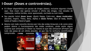 I-Doser (Doses e controvérsias).
 O I-Doser disponibiliza um pacote de drogas (doses), inclusive algumas citadas
aqui. Elas visam não apenas simular o efeito das drogas, mas estados de
meditação, sonhos lúcidos, estar apaixonado, excitado ou com medo.
 Seu pacote inclui doses leves: (Quick Happy, Calm-me), doses moderadas:
(Alcohol, Inspire, Theta, Beta, Alpha) e doses fortes: (Out of body, Death,
Gates of hades e Hand of god).
 Mesmo com todo conceito técnico por trás das ondas binaurais e de como estas
podem alterar o funcionamento das ondas cerebrais, ainda assim alguns
usuários que utilizaram o I-Doser ou mesmo os que não utilizaram afirmam que
tudo não passa de um efeito placebo, já que não há nenhuma cientificidade
comprovada.
 