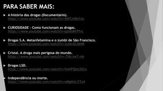 PARA SABER MAIS:
 A história das drogas (Documentário).
https://www.youtube.com/watch?v=4XFCnNbi1As
 CURIOSIDADE – Como funcionam as drogas.
https://www.youtube.com/watch?v=qatkbKFPfvc
 Drogas S.A. Metanfetamina e o zumbi de São Francisco.
https://www.youtube.com/watch?v=3unbJlEJ6HM
 Cristal. A droga mais perigosa do mundo.
https://www.youtube.com/watch?v=-THs-swT-mk
 Drogas LSD.
https://www.youtube.com/watch?v=VwHFQmcD2ro
 Independência ou morte.
https://www.youtube.com/watch?v=wBgkhU-F7u4
 