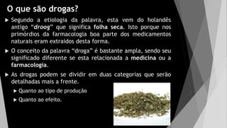 O que são drogas?
 Segundo a etiologia da palavra, esta vem do holandês
antigo “droog” que significa folha seca. Isto porque nos
primórdios da farmacologia boa parte dos medicamentos
naturais eram extraidos desta forma.
 O conceito da palavra “droga” é bastante ampla, sendo seu
significado diferente se esta relacionada a medicina ou a
farmacologia.
 As drogas podem se dividir em duas categorias que serão
detalhadas mais a frente.
 Quanto ao tipo de produção
 Quanto ao efeito.
 