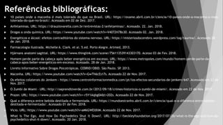 Referências bibliográficas:
 10 países onde a maconha é mais tolerada do que no Brasil. URL: https://exame.abril.com.br/ciencia/10-paises-onde-a-maconha-e-mais-
tolerada-do-que-no-brasil/. Acessado em 02 de Dez. 2017.
 Anfetaminas. URL: https://drauziovarella.com.br/entrevistas-2/anfetaminas/. Acessado. 22. Jan. 2018.
 Drogas a onda química. URL: https://www.youtube.com/watch?v=V4072H78o30. Acessado 02. Jan. 2018.
 Energéticos e álcool: efeitos contraditórios do sistema nervoso. URL: https://misteriosdocerebro.wordpress.com/tag/taurina/. Acessado 28
de Jan. 2018.
 Farmacologia ilustrada. Michelle A. Clark. et ai. 5.ed. Porto Alegre. Artmed, 2013.
 Hjärnans anatomi sagittal. URL: https://www.thinglink.com/scene/756113539143303170. Acesso 03 de Fev. 2018.
 Homem perde parte da cabeça após beber energéticos em excesso. URL: https://www.metropoles.com/mundo/homem-perde-parte-da-
cabeca-apos-beber-energeticos-em-excesso. Acessado. 28 de Jan. 2018.
 Livreto Informativo Sobre Drogas Psicotrópicas. CEBRID/OBID. São Paulo. SP
. 2013.
 Maconha. URL: https://www.youtube.com/watch?v=GwTh6cEs17s. Acessado 22 de Nov. 2017.
 Os efeitos colaterais do Jenkem - https://www.centroinformacionmedica.com/pt/los-efectos-secundarios-de-jenkem/647. Acessado em 22 de
Nov. 2017.
 O Zumbi de Miami – URL: http://oaprendizverde.com.br/2012/09/18/crimes-historicos-o-zumbi-de-miami/. Acessado em 22 de Nov. 2017.
 Prazer. URL: https://www.youtube.com/watch?v=-r5Y1Aqbg0A&t=202s. Acessado 22 de Nov. 2017.
 Qual a diferença entre bebida destilada e fermentada. URL: https://mundoestranho.abril.com.br/ciencia/qual-e-a-diferenca-entre-bebida-
destilada-e-fermentada/. Acessado 01 de Fev. 2018.
 Vício. URL: https://www.youtube.com/watch?v=aMkGWEl0lIM. Acessado 22 de Nov. 2017.
 What Is The Ego, And How Do Psychedelics Shut It Down?. URL: http://beckleyfoundation.org/2017/07/26/what-is-the-ego-and-how-do-
psychedelics-shut-it-down/. Acessado. 20 Jan. 2018.
 