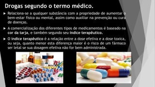 Drogas segundo o termo médico.
 Relaciona-se a qualquer substância com a propriedade de aumentar o
bem-estar físico ou mental, assim como auxiliar na prevenção ou cura
de doenças.
 A comercialização dos diferentes tipos de medicamentos é baseado na
cor da tarja, e também segundo seu índice terapêutico.
 O índice terapêutico é a relação entre a dose efetiva e a dose toxica,
ou seja, quanto menor esta diferença maior é o risco de um fármaco
ser letal se sua dosagem efetiva não for bem administrada.
 