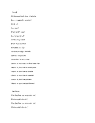 Vers.2
1.In tha goodbookof ae-velation's!
2.As a verygoodre-velation!
3.In 1-14!
4.As seen!
5.Wit-lamb's-wool!
6.As long-and-full!
7.In tha holy-bible!
8.Wit-much-survival!
9.In 23:50 as a sign!
10.To try'inkeepitinmind!
11.In tha holysutura!
12.To make as much sure-!
13.Anitno needfoe a un-afro-isreal-lite!
14.Anitno needfoe un-mid-night's!
15.Anitno needfoe un-people!
16.Anitno needfoe un-steeple!
17.Anitno needfoe lynched!
18.Anitno needfoe punishment!
2x:Chorus
1.So disishow yourememberme!
2.Dat umoja-is-tha-key!
3.So disishow yourememberme!
4.Dat umoja-is-tha-key!
 