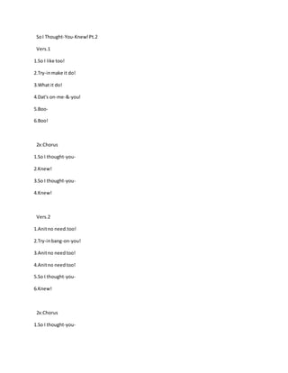 SoI Thought-You-Knew!Pt.2
Vers.1
1.So I like too!
2.Try-inmake it do!
3.What it do!
4.Dat's on-me-&-you!
5.Boo-
6.Boo!
2x:Chorus
1.So I thought-you-
2.Knew!
3.So I thought-you-
4.Knew!
Vers.2
1.Anitno need.too!
2.Try-inbang-on-you!
3.Anitno needtoo!
4.Anitno needtoo!
5.So I thought-you-
6.Knew!
2x:Chorus
1.So I thought-you-
 