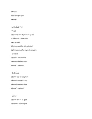 2.Knew!
3.So I thought-you-
4.Knew!
SoMy-Bad! Pt.2
Vers.1
1.So I write-my-rhyme'sonapad!
2.Or evenas a note-pad!
3.Wit a I-pad!
4.Anitno needfoe sillysoledad!
5.Wit muchlove foe myreal-assMom
and Dad!
6.So dat's foe all I had!
7.Anitno needfoe bad!
8.So dat's my-bad!
2x:Chorus
1.So I'm feel-inreal glad!
2.Anitno needfoe sad!
3.Anitno needfoe mad!
4.So dat's my-bad!
Vers.2
1.So I'm stay-in-as-glad!
2.So baby'slook-inglad!
 