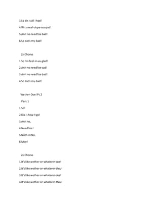 3.So disisall I had!
4.Wit a real-dope-ass-pad!
5.Anitno needfoe bad!
6.So dat's my-bad!
2x:Chorus
1.So I'm feel-in-as-glad!
2.Anitno needfoe sad!
3.Anitno needfoe bad!
4.So dat's my-bad!
Wether-Doe!Pt.2
Vers.1
1.So!
2.Dis ishowit go!
3.Anitno,
4.Needfoe!
5.Noth-inNo,
6.Moe!
2x:Chorus
1.It's like wether-or-whatever-doe!
2.It's like wether-or-whatever-thou!
3.It's like wether-or-whatever-doe!
4.It's like wether-or-whatever-thou!
 
