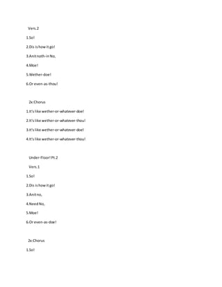 Vers.2
1.So!
2.Dis ishowit go!
3.Anitnoth-inNo,
4.Moe!
5.Wether-doe!
6.Or even-as-thou!
2x:Chorus
1.It's like wether-or-whatever-doe!
2.It's like wether-or-whatever-thou!
3.It's like wether-or-whatever-doe!
4.It's like wether-or-whatever-thou!
Under-Floor!Pt.2
Vers.1
1.So!
2.Dis ishowit go!
3.Anitno,
4.NeedNo,
5.Moe!
6.Or even-as-doe!
2x:Chorus
1.So!
 
