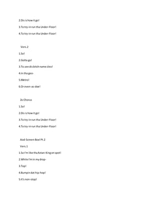 2.Dis ishowit go!
3.To try-inrun tha Under-Floor!
4.To try-inrun tha Under-Floor!
Vers.2
1.So!
2.Gotta go!
3.To.see disbitchname cleo!
4.In tha geo-
5.Metro!
6.Or even-as-doe!
2x:Chorus
1.So!
2.Dis ishowit go!
3.To try-inrun tha Under-Floor!
4.To try-inrun tha Under-Floor!
Aod-Screen-Box!Pt.2
Vers.1
1.So I'm like thaAztan-Kingonspot!
2.While I'min mydrop-
3.Top!
4.Bumpindat hip-hop!
5.It's non-stop!
 