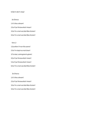 6.Dat it-don't-stop!
2x:Chorus
1.It’slike a dream!
2.So if ya! KnowwhatI mean!
3.So I'm a real-assAod-Box-Screen!
4.So I'm a real-assAod-Box-Screen!
Vers.2
1.So whenI’mon tha scene!
2.So I’mstayinas real clean!
3.To stacc some greent-green!
4.So if ya! KnowwhatI mean!
5.So if ya! KnowwhatI mean!
6.So I’ma real-assAod-Box-Screen!
2x:Chorus
1.It’slike a dream!
2.So if ya! KnowwhatI mean!
3.So I'm a real-assAod-Box-Screen!
4.So I'm a real-assAod-Box-Screen!
 