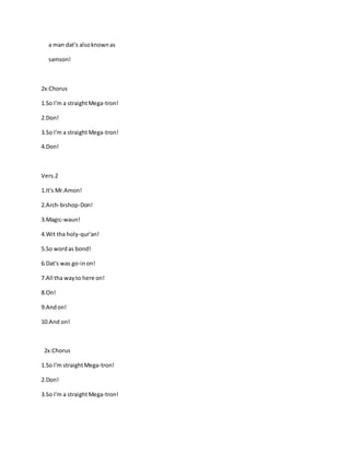 a man dat's alsoknownas
samson!
2x:Chorus
1.So I'm a straightMega-tron!
2.Don!
3.So I'm a straightMega-tron!
4.Don!
Vers.2
1.It's Mr.Amon!
2.Arch-bishop-Don!
3.Magic-waun!
4.Wit tha holy-qur'an!
5.So wordas bond!
6.Dat's was go-inon!
7.All tha wayto here on!
8.On!
9.Andon!
10.And on!
2x:Chorus
1.So I'm straightMega-tron!
2.Don!
3.So I'm a straightMega-tron!
 