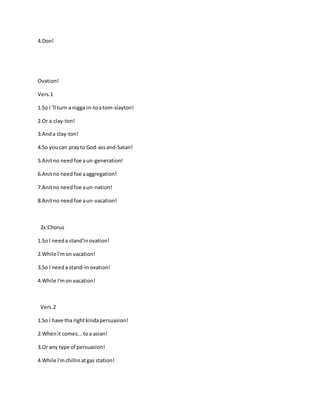 4.Don!
Ovation!
Vers.1
1.So I 'll turn a nigga in-toatom-slayton!
2.Or a clay-ton!
3.Anda clay-ton!
4.So you can prayto God-assand-Satan!
5.Anitno needfoe aun-generation!
6.Anitno needfoe aaggregation!
7.Anitno needfoe aun-nation!
8.Anitno needfoe aun-vacation!
2x:Chorus
1.So I needa stand'inovation!
2.While I'mon vacation!
3.So I needa stand-inovation!
4.While I'mon vacation!
Vers.2
1.So I have tha rightkindapersuasion!
2.Whenit comes...toa asian!
3.Or any type of persuasion!
4.While I'mchillinatgas station!
 