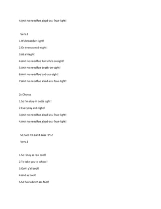4.Anitno needfoe abad-ass-True-light!
Vers.2
1.It's broadday-light!
2.Or evenas mid-night!
3.At a hieght!
4.Anitno needfoe Kali killa'sonsight!
5.Anitno needfoe death-on-sight!
6.Anitno needfoe bad-ass-sight!
7.Anitno needfoe abad-ass-True-light!
2x:Chorus
1.So I'm stay-inouttasight!
2.Everydayandnight!
3.Anitno needfoe abad-ass-True-light!
4.Anitno needfoe abad-ass-True-light!
SoFucc It I-Can't-Lose!Pt.2
Vers.1
1.So I stay as real cool!
2.To take youto school!
3.Ooh!y'all cool!
4.Andas bool!
5.So fucc a bitchass fool!
 