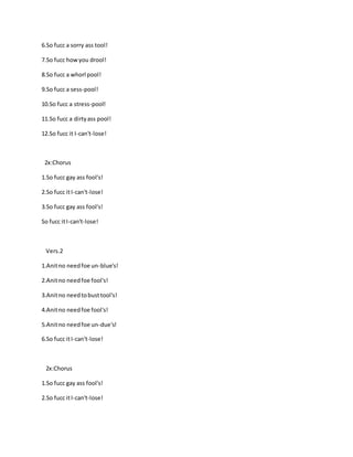 6.So fucc a sorry ass tool!
7.So fucc howyou drool!
8.So fucc a whorl pool!
9.So fucc a sess-pool!
10.So fucc a stress-pool!
11.So fucc a dirtyass pool!
12.So fucc it I-can't-lose!
2x:Chorus
1.So fucc gay ass fool's!
2.So fucc itI-can't-lose!
3.So fucc gay ass fool's!
So fucc itI-can't-lose!
Vers.2
1.Anitno needfoe un-blue's!
2.Anitno needfoe fool's!
3.Anitno needtobusttool's!
4.Anitno needfoe fool's!
5.Anitno needfoe un-due's!
6.So fucc itI-can't-lose!
2x:Chorus
1.So fucc gay ass fool's!
2.So fucc itI-can't-lose!
 