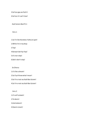 3.So fucc gay ass fool's!
4.So fucc itI-can't-lose!
Aod-Screen-Box!Pt.1
Vers.1
1.So I'm like thaAztex-Fathaonspot!
2.While I'min mydrop-
3.Top!
4.Bumpindat hip-hop!
5.It's non-stop!
6.Dat it-don't-stop!
2x:Chorus
1.It’slike a dream!
2.So if ya! KnowwhatI mean!
3.So I'm a real-assAod-Box-Screen!
4.So I'm a real-assAod-Box-Screen!
Vers.2
1.It’sself-esteem!
2.To deem!
3.Andredeem!
4.Staccin cream!
 