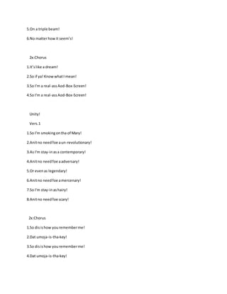 5.On a triple beam!
6.No matterhowit seem’s!
2x:Chorus
1.It’slike a dream!
2.So if ya! KnowwhatI mean!
3.So I'm a real-assAod-Box-Screen!
4.So I'm a real-assAod-Box-Screen!
Unity!
Vers.1
1.So I'm smokingontha of Mary!
2.Anitno needfoe aun-revolutionary!
3.As I'm stay-inasa contemporary!
4.Anitno needfoe aadversary!
5.Or evenas legendary!
6.Anitno needfoe amercenary!
7.So I'm stay-inashairy!
8.Anitno needfoe scary!
2x:Chorus
1.So disishow yourememberme!
2.Dat umoja-is-tha-key!
3.So disishow yourememberme!
4.Dat umoja-is-tha-key!
 
