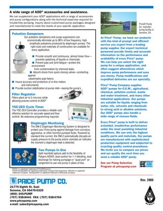A wide range of AOD® accessories and assistance.
We can supplement your AOD® applications with a range of accessories
and pump configurations along with the technical expertise required for
trouble-free pumping. Inquire about customized pump packages designed                                                           Price® Pump
and manufactured to meet the needs of your specific application.                                                                Co. manufac-
                                                                                                                                turing facility in
                                                                                                                                Sonoma, CA.
 Pulsation Dampeners
                 Our pulsation dampeners and surge suppressors can                                 At Price® Pump, we back our products
                   economically eliminate up to 98% of low frequency, high                         with the kind of prompt and efficient
                      amplitude pulsations produced by diaphragm pumps. The                        service you expect from a leading
                       right sizes and materials of construction are available for
                                                                                                   pump supplier. Our expert technical
                        every application.
                                                                                                   personnel provide timely and accurate
                   ■ Provide smooth and continuous, almost linear flow—                            information on the performance and
                       prevents splashing of liquids or chemicals.                                 availability of every Price® pump.
                   ■ Prevent pipe and joint fatigue—protect the                                    We can help you select the right
                   environment                                                                     pump for a unique application, and
                     from contamination by chemical leaks.                                         often suggest alternatives which
                 ■ Absorb shock from quick closing valves—protecting                               improve pump performance and save
               against                                                                             you money. Pump modifications and
               catastrophic pipe failure.                                                          expedited deliveries are our specialty.
 ■ Insure accuracy and protection of in-line meters
         and instruments.                                                                          Price® Pump Company supplies
 ■ Provide suction stabilization at pump inlet—easing the pump’s                                   AOD® pumps for O.E.M., agricultural,
                                                                                                   chemical, pollution control, waste
 Filter Regulator                                                                                  and water treatment, and many other
 Filters plant air to 5 microns while
                                                                                                   industrial applications. Our pumps
 allowing precise control of AOD®
                                                                                                   are suitable for liquids ranging from
 YSC-2EX Cycle Timer                                                                               water, oils, solvents and chemicals
 The YSC-2EX Controller provides a reliable cost                                                   to strong acid or alkaline solutions.
 effective solution for accurate speed and flow                                                    Our AOD® pumps also handle a
 control. No extensive programming required.                                                       wide range of viscous fluids.

                          Diaphragm Monitoring                                                     Every Price® pump is built to deliver
                          The DM-2 Diaphragm Monitoring System is designed to                      extended, trouble-free performance
                          protect your Price pump against damage from corrosive,                   under the most punishing industrial
                          aggressive, or other harmful pumped fluids. Powered by                   conditions. We use only the highest
                          standard line current, the DM-2 automatically disrupts air               quality parts and materials. Our pumps
                          supply pressure to the pump and/or activates an indicator                are manufactured with sophisticated
                          the moment a diaphragm leak is detected.                                 production equipment and subjected to
                                                                                                   exacting quality control procedures.
                                   Two Pumps In One                                                We invite you to compare our prices
                                   Split manifold options add to the flexibility of                and our quality the next time you
                                   Polypro AOD®; dual suction for 1-1 blending, dual               need a reliable AOD® pump.
                                   discharge for halving pumpage or “quad port” ar-
                                   rangement to use one pump in place of two.                      See our Pump Selection
                                                                                                   Program at pricepump.com
 *AOD® is a registered trademark of Price®Pump Co.;
  Viton® and Nordel® are registered trademarks of Dupont Dow Elastomers; Teflon® is a registered
  trademark of Dupont; Santoprene® is a registered trademark of Monsanto Company.



                                                                                                                                 Rev. 2009

21775 Eighth St. East
Sonoma, CA 95476-0329
(800) 345-PUMP
(707) 938-8441 FAX: (707) 938-0764
www.pricepump.com
e-mail: sales@pricepump.com
 