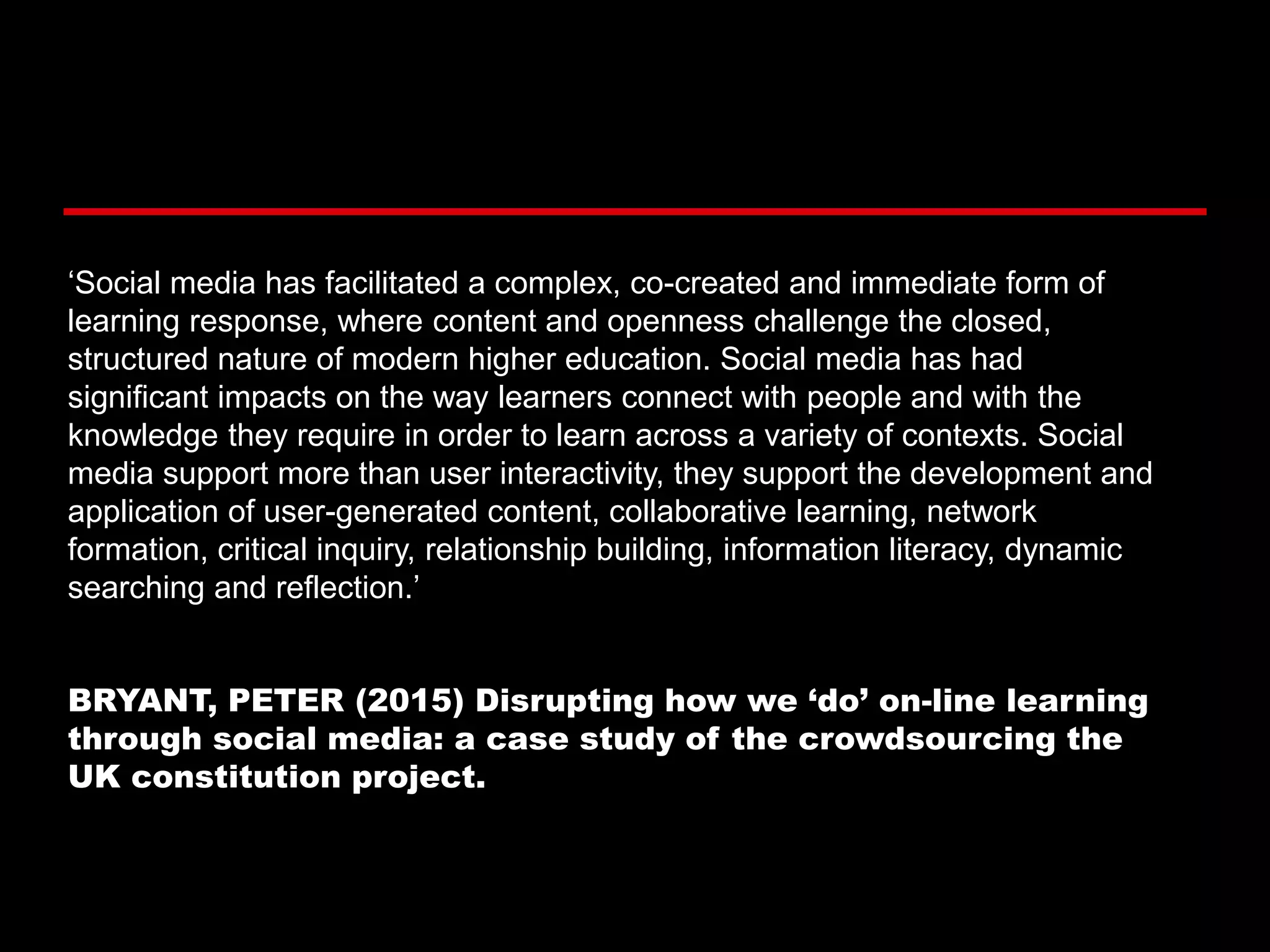 ‘Social media has facilitated a complex, co-created and immediate form of
learning response, where content and openness challenge the closed,
structured nature of modern higher education. Social media has had
significant impacts on the way learners connect with people and with the
knowledge they require in order to learn across a variety of contexts. Social
media support more than user interactivity, they support the development and
application of user-generated content, collaborative learning, network
formation, critical inquiry, relationship building, information literacy, dynamic
searching and reflection.’
BRYANT, PETER (2015) Disrupting how we ‘do’ on-line learning
through social media: a case study of the crowdsourcing the
UK constitution project.
 