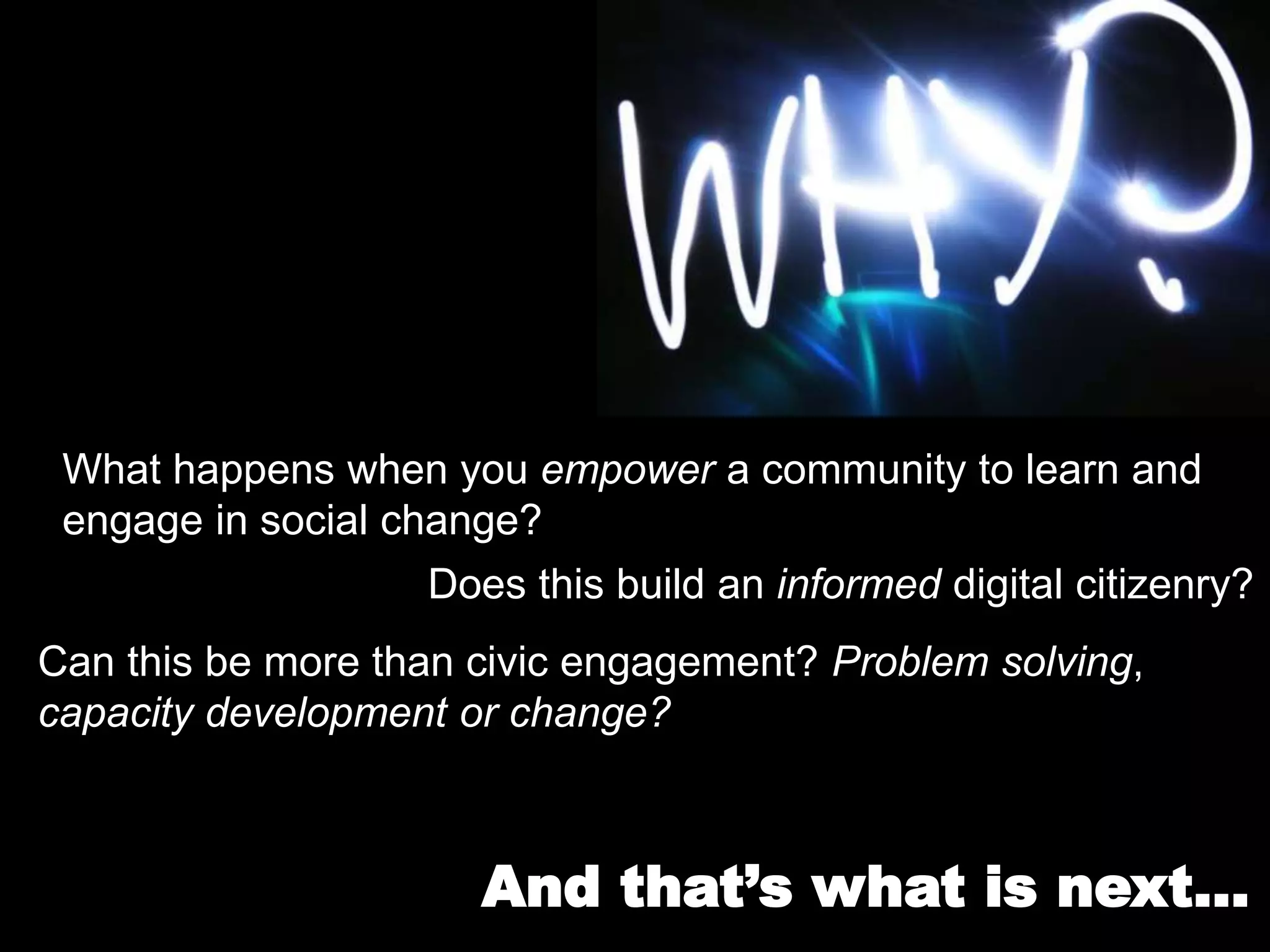 What happens when you empower a community to learn and
engage in social change?
Does this build an informed digital citizenry?
Can this be more than civic engagement? Problem solving,
capacity development or change?
And that’s what is next…
 