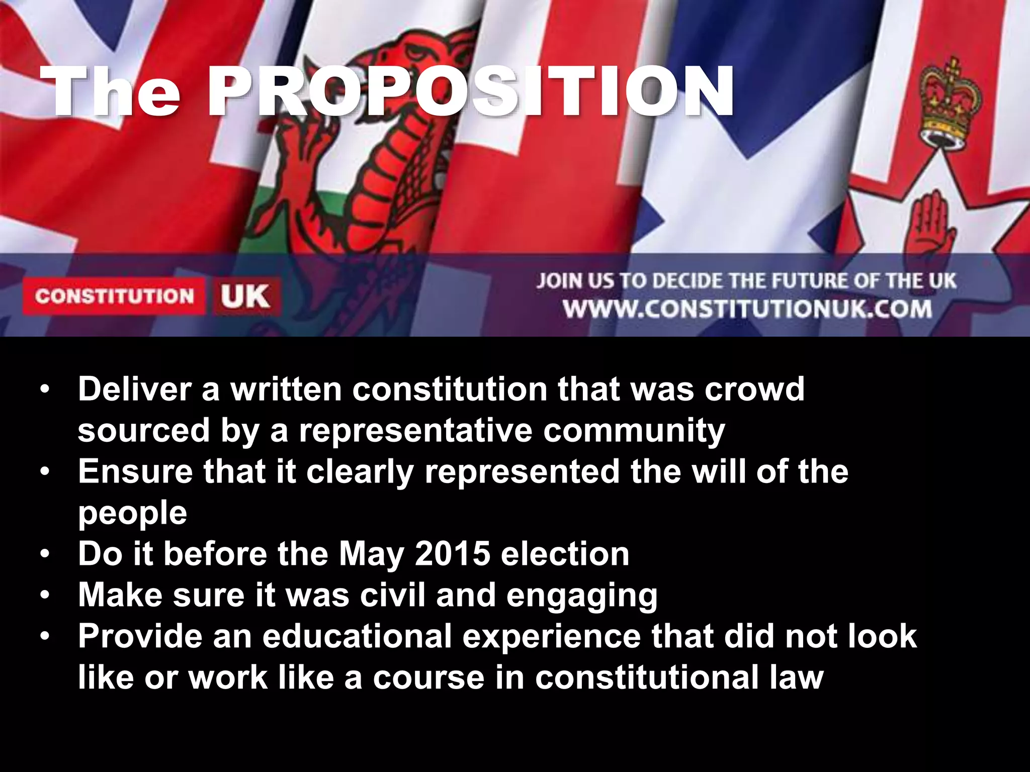 The PROPOSITION
• Deliver a written constitution that was crowd
sourced by a representative community
• Ensure that it clearly represented the will of the
people
• Do it before the May 2015 election
• Make sure it was civil and engaging
• Provide an educational experience that did not look
like or work like a course in constitutional law
 