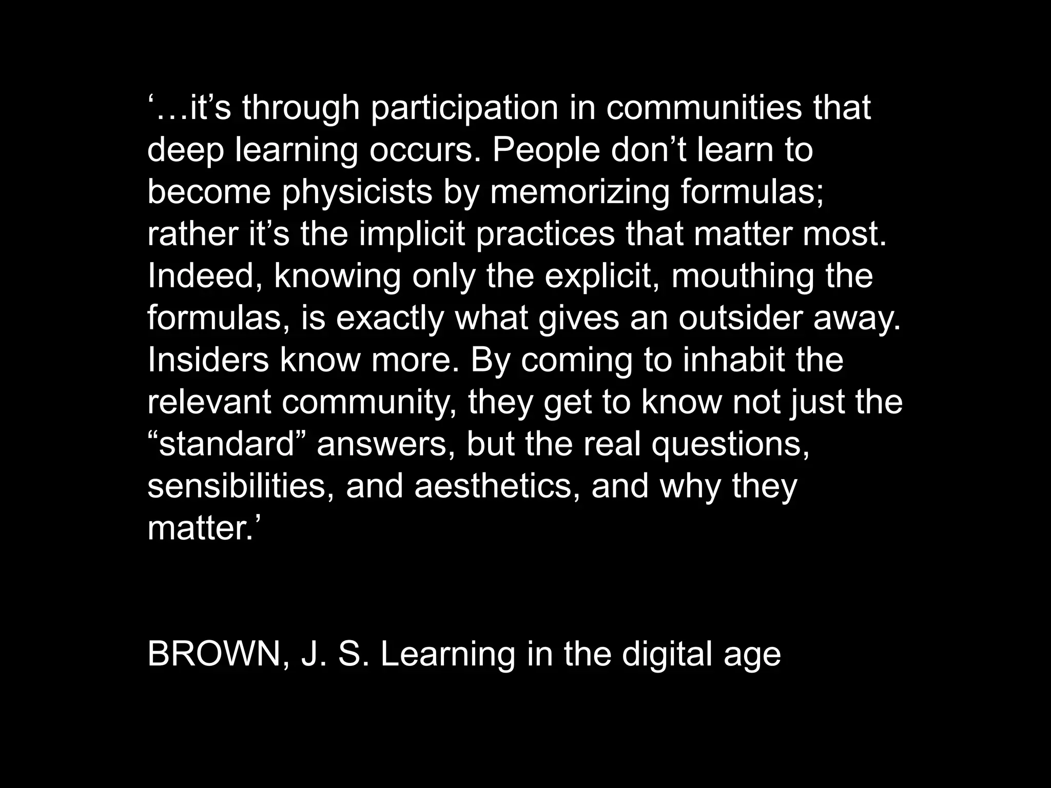 ‘…it’s through participation in communities that
deep learning occurs. People don’t learn to
become physicists by memorizing formulas;
rather it’s the implicit practices that matter most.
Indeed, knowing only the explicit, mouthing the
formulas, is exactly what gives an outsider away.
Insiders know more. By coming to inhabit the
relevant community, they get to know not just the
“standard” answers, but the real questions,
sensibilities, and aesthetics, and why they
matter.’
BROWN, J. S. Learning in the digital age
 