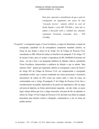 TONHO & TONHO ADVOGADOS
                                 ASSOCIADOS S/C. LTDA.



                                         Está, pois, superado o entendimento de que a ação de
                                         consignação em pagamento não passa de uma
                                         “execução inversa”, somente cabível no caso de
                                         dívida líquida e certa (RT 574/186) e, onde não se
                                         admite a discussão sobre a validade das cláusulas
                                         contratuais livremente avençadas. (Lex - JTA
                                         173/488).


“Ex-positis” o consignante requer a Vossa Excelência, se digne de determinar a citação do
       consignado, expedindo via de conseqüência competente mandado citatório, na
       forma de que dispõe o Inciso II do Artigo 221 do Código de Processo Civil,
       concedendo ao MD. Oficial de Justiça os benefícios do parágrafo 2º do Artigo 172
       do mesmo Codex, para vir receber a importância de R$.-50.000,00 (Cincoenta mil
       reais), em dia e hora a ser designada audiência de oblação, todavia, entendendo
       Vossa Excelência, desnecessária a audiência de oblação o que se admite “data
       máxima vênia” apenas por argumento, deferia ao consignante o prazo do Inciso I
       do Artigo 893 do Código de Processo Civil, em comparecendo o consignado
       entendendo receber, seja o mesmo condenado nas custas processuais e honorários
       advocatícios da ordem de 20% (vinte por cento) sobre o valor da causa, de
       conformidade com o Artigo 20 parágrafo 3º do Código de Processo Civil, face o
       reconhecimento do pedido, deduzindo-se de pronto da importância a lhe ser paga,
       sob pena de depósito, na forma anteriormente requerida, em não vindo, no prazo
       legal, ofereça defesa que tiver e julgar necessária, sob pena de lhe ser aplicado os
       efeitos do Artigo 319 do Código de Processo Civil, devendo esta afinal ser julgada
       procedente para declarar extinta a obrigação, condenando-se o réu na forma do
       pedido anterior.




 Av. da Justiça, 1755 – 19º Andar – Cjº 1910 – Bairro Centro – Guarulhos - São Paulo – Tel. 0.000.000
 