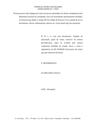 TONHO & TONHO ADVOGADOS
                                 ASSOCIADOS S/C. LTDA.

Protesta provar todo alegado por meios de provas permitidas em direito notadamente pelo
       depoimento pessoal do consignado, oitiva de testemunhas oportunamente arroladas,
       na forma de que dispõe o Artigo 407 do Código de Processo Civil, juntada de novos
       documentos, ofícios, arbitramentos, perícias etc. O que desde logo fica requerido.




                                         D. R. e, A. esta com documentos, mandato de
                                         procuração, guias de custas, inclusive da carteira
                                         previdenciaria,     cópia    da   exordial     para    instruir
                                         competente mandado de citação, dá-se a causa a
                                         importância de R$.-50.000,00 (Cincoenta mil reais),
                                         que para ulteriores de direito.




                                         P. DEFERIMENTO




                                         GUARULHOS, (DATA)




                                         (ASS.- Advogado)




 Av. da Justiça, 1755 – 19º Andar – Cjº 1910 – Bairro Centro – Guarulhos - São Paulo – Tel. 0.000.000
 