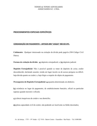 TONHO & TONHO ADVOGADOS
                                  ASSOCIADOS S/C. LTDA.




PROCEDIMENTOS ESPECIAIS ESPECÍFICOS




CONSIGNAÇÃO EM PAGAMENTO – ARTIGOS 890 “USQUE” 900 DO CPC.



Cabimento: Qualquer interessado na extinção da dívida pode pagá-la (304 Código Civil
Pátrio).


Formas de extinção da dívida: a.) depósito extrajudicial; e, b.) depósito judicial.


Depósito Extrajudicial: Não é possível quando se tratar de depósito de coisa; credor
desconhecido; declarado ausente; resida em lugar incerto ou de acesso perigoso ou difícil;
haja dúvida quanto ao credor; e, haja litígio a respeito do objeto do pagamento.


Pressupostos do Depósito Extrajudicial: a.) quantia determinada em dinheiro;


b.) existência no lugar do pagamento, de estabelecimento bancário, oficial ou particular
(apenas quando inexistir o oficial);


c.) ciência inequívoca do credor e seu domicílio;


d.) plena capacidade civil do credor, não podendo ser insolvente ou falido decretados;




  Av. da Justiça, 1755 – 19º Andar – Cjº 1910 – Bairro Centro – Guarulhos - São Paulo – Tel. 0.000.000
 