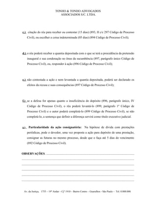 TONHO & TONHO ADVOGADOS
                                              ASSOCIADOS S/C. LTDA.




c.) citação do réu para receber ou contestar (15 dias) (893, II c/c 297 Código de Processo
      Civil), ou escolher a coisa indeterminada (05 dias) (894 Código de Processo Civil);




d.) o réu poderá receber a quantia depositada com o que se terá a procedência da pretensão
      inaugural e sua condenação no ônus da sucumbência (897, parágrafo único Código de
      Processo Civil), ou, responder à ação (896 Código de Processo Civil);




e.) não contestada a ação e nem levantada a quantia depositada, poderá ser declarado os
      efeitos da recusa e suas consequências (897 Código de Processo Civil);




f.) se a defesa for apenas quanto a insuficiência do depósito (896, parágrafo único, IV
      Código de Processo Civil), o réu poderá levantá-lo (899, parágrafo 1º Código de
      Processo Civil) e o autor poderá completá-lo (899 Código de Processo Civil), se não
      completá-lo, a sentença que definir a diferença servirá como título executivo judicial.


g.)     Particularidade da ação consignatória:                                    Na hipótese de dívida com prestações
      periódicas, pode o devedor, uma vez proposta a ação para depósito de uma prestação,
      consignar as futuras no mesmo processo, desde que o faça até 5 dias do vencimento
      (892 Código de Processo Civil).


OBSERVAÇÕES. ...................................................................................................................
...................................................................................................................................................
...................................................................................................................................................
...................................................................................................................................................
...................................................................................................................................................
...................................................................................................................................................


   Av. da Justiça, 1755 – 19º Andar – Cjº 1910 – Bairro Centro – Guarulhos - São Paulo – Tel. 0.000.000
 