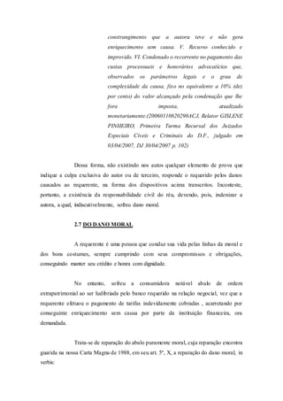 constrangimento que a autora teve e não gera
enriquecimento sem causa. V. Recurso conhecido e
improvido. VI. Condenado o recorrente no pagamento das
custas processuais e honorários advocatícios que,
observados os parâmetros legais e o grau de
complexidade da causa, fixo no equivalente a 10% (dez
por cento) do valor alcançado pela condenação que lhe
fora imposta, atualizado
monetariamente.(20060110620290ACJ, Relator GISLENE
PINHEIRO, Primeira Turma Recursal dos Juizados
Especiais Cíveis e Criminais do D.F., julgado em
03/04/2007, DJ 30/04/2007 p. 102)
Dessa forma, não existindo nos autos qualquer elemento de prova que
indique a culpa exclusiva do autor ou de terceiro, responde o requerido pelos danos
causados ao requerente, na forma dos dispositivos acima transcritos. Inconteste,
portanto, a existência da responsabilidade civil do réu, devendo, pois, indenizar a
autora, a qual, indiscutivelmente, sofreu dano moral.
2.7 DO DANO MORAL
A requerente é uma pessoa que conduz sua vida pelas linhas da moral e
dos bons costumes, sempre cumprindo com seus compromissos e obrigações,
conseguindo manter seu crédito e honra com dignidade.
No entanto, sofreu a consumidora notável abalo de ordem
extrapatrimonial ao ser ludibriada pelo banco requerido na relação negocial, vez que a
requerente efetuou o pagamento de tarifas indevidamente cobradas , acarretando por
conseguinte enriquecimento sem causa por parte da instituição financeira, ora
demandada.
Trata-se de reparação do abalo puramente moral, cuja reparação encontra
guarida na nossa Carta Magna de 1988, em seu art. 5º, X, a reparação do dano moral, in
verbis:
 