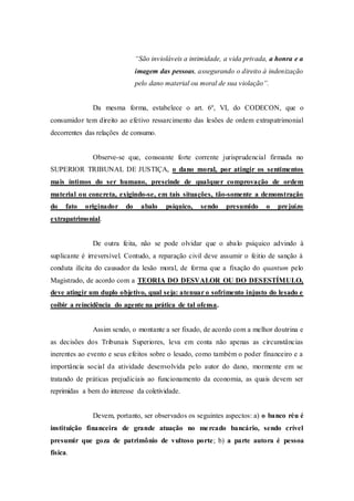 “São invioláveis a intimidade, a vida privada, a honra e a
imagem das pessoas, assegurando o direito à indenização
pelo dano material ou moral de sua violação”.
Da mesma forma, estabelece o art. 6º, VI, do CODECON, que o
consumidor tem direito ao efetivo ressarcimento das lesões de ordem extrapatrimonial
decorrentes das relações de consumo.
Observe-se que, consoante forte corrente jurisprudencial firmada no
SUPERIOR TRIBUNAL DE JUSTIÇA, o dano moral, por atingir os sentimentos
mais íntimos do ser humano, prescinde de qualquer comprovação de ordem
material ou concreta, exigindo-se, em tais situações, tão-somente a demonstração
do fato originador do abalo psíquico, sendo presumido o prejuízo
extrapatrimonial.
De outra feita, não se pode olvidar que o abalo psíquico advindo à
suplicante é irreversível. Contudo, a reparação civil deve assumir o feitio de sanção à
conduta ilícita do causador da lesão moral, de forma que a fixação do quantum pelo
Magistrado, de acordo com a TEORIA DO DESVALOR OU DO DESESTÍMULO,
deve atingir um duplo objetivo, qual seja: atenuar o sofrimento injusto do lesado e
coibir a reincidência do agente na prática de tal ofensa.
Assim sendo, o montante a ser fixado, de acordo com a melhor doutrina e
as decisões dos Tribunais Superiores, leva em conta não apenas as circunstâncias
inerentes ao evento e seus efeitos sobre o lesado, como também o poder financeiro e a
importância social da atividade desenvolvida pelo autor do dano, mormente em se
tratando de práticas prejudiciais ao funcionamento da economia, as quais devem ser
reprimidas a bem do interesse da coletividade.
Devem, portanto, ser observados os seguintes aspectos: a) o banco réu é
instituição financeira de grande atuação no mercado bancário, sendo crível
presumir que goza de patrimônio de vultoso porte; b) a parte autora é pessoa
física.
 