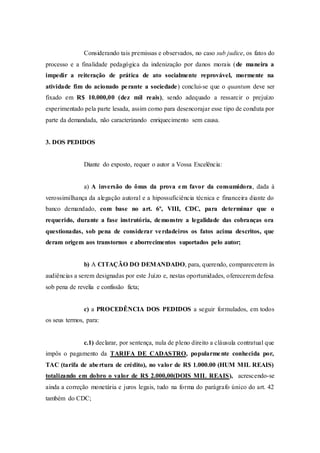 Considerando tais premissas e observados, no caso sub judice, os fatos do
processo e a finalidade pedagógica da indenização por danos morais (de maneira a
impedir a reiteração de prática de ato socialmente reprovável, mormente na
atividade fim do acionado perante a sociedade) conclui-se que o quantum deve ser
fixado em R$ 10.000,00 (dez mil reais), sendo adequado a ressarcir o prejuízo
experimentado pela parte lesada, assim como para desencorajar esse tipo de conduta por
parte da demandada, não caracterizando enriquecimento sem causa.
3. DOS PEDIDOS
Diante do exposto, requer o autor a Vossa Excelência:
a) A inversão do ônus da prova em favor da consumidora, dada à
verossimilhança da alegação autoral e a hipossuficiência técnica e financeira diante do
banco demandado, com base no art. 6º, VIII, CDC, para determinar que o
requerido, durante a fase instrutória, demonstre a legalidade das cobranças ora
questionadas, sob pena de considerar verdadeiros os fatos acima descritos, que
deram origem aos transtornos e aborrecimentos suportados pelo autor;
b) A CITAÇÃO DO DEMANDADO, para, querendo, comparecerem às
audiências a serem designadas por este Juízo e, nestas oportunidades, oferecerem defesa
sob pena de revelia e confissão ficta;
c) a PROCEDÊNCIA DOS PEDIDOS a seguir formulados, em todos
os seus termos, para:
c.1) declarar, por sentença, nula de pleno direito a cláusula contratual que
impôs o pagamento da TARIFA DE CADASTRO, popularmente conhecida por,
TAC (tarifa de abertura de crédito), no valor de R$ 1.000.00 (HUM MIL REAIS)
totalizando em dobro o valor de R$ 2.000,00(DOIS MIL REAIS), acrescendo-se
ainda a correção monetária e juros legais, tudo na forma do parágrafo único do art. 42
também do CDC;
 