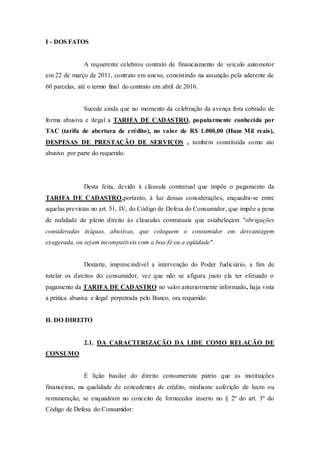 I - DOS FATOS
A requerente celebrou contrato de financiamento de veículo automotor
em 22 de março de 2011, contrato em anexo, consistindo na assunção pela aderente de
60 parcelas, até o termo final do contrato em abril de 2016.
Sucede ainda que no momento da celebração da avença fora cobrado de
forma abusiva e ilegal a TARIFA DE CADASTRO, popularmente conhecida por
TAC (tarifa de abertura de crédito), no valor de R$ 1.000,00 (Hum Mil reais),
DESPESAS DE PRESTAÇÃO DE SERVIÇOS , também constituída como ato
abusivo por parte do requerido.
Desta feita, devido à cláusula contratual que impõe o pagamento da
TARIFA DE CADASTRO,portanto, à luz dessas considerações, enquadra-se entre
aquelas previstas no art. 51, IV, do Código de Defesa do Consumidor, que impõe a pena
de nulidade de pleno direito às cláusulas contratuais que estabeleçam "obrigações
consideradas iníquas, abusivas, que coloquem o consumidor em desvantagem
exagerada, ou sejam incompatíveis com a boa-fé ou a eqüidade".
Destarte, imprescindível a intervenção do Poder Judiciário, a fim de
tutelar os direitos do consumidor, vez que não se afigura justo ela ter efetuado o
pagamento da TARIFA DE CADASTRO no valor anteriormente informado, haja vista
a prática abusiva e ilegal perpetrada pelo Banco, ora requerido.
II. DO DIREITO
2.1. DA CARACTERIZAÇÃO DA LIDE COMO RELAÇÃO DE
CONSUMO
É lição basilar do direito consumerista pátrio que as instituições
financeiras, na qualidade de concedentes de crédito, mediante auferição de lucro ou
remuneração, se enquadram no conceito de fornecedor inserto no § 2º do art. 3º do
Código de Defesa do Consumidor:
 
