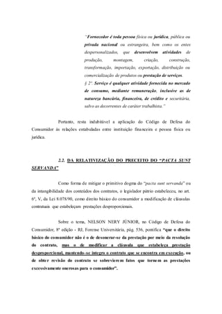 “Fornecedor é toda pessoa física ou jurídica, pública ou
privada nacional ou estrangeira, bem como os entes
despersonalizados, que desenvolvem atividades de
produção, montagem, criação, construção,
transformação, importação, exportação, distribuição ou
comercialização de produtos ou prestação de serviços.
§ 2º. Serviço é qualquer atividade fornecida no mercado
de consumo, mediante remuneração, inclusive as de
natureza bancária, financeira, de crédito e securitária,
salvo as decorrentes de caráter trabalhista.”
Portanto, resta indubitável a aplicação do Código de Defesa do
Consumidor às relações entabuladas entre instituição financeira e pessoa física ou
jurídica.
2.2. DA RELATIVIZAÇÃO DO PRECEITO DO “PACTA SUNT
SERVANDA”
Como forma de mitigar o primitivo dogma do “pacta sunt servanda” ou
da intangibilidade dos conteúdos dos contratos, o legislador pátrio estabeleceu, no art.
6º, V, da Lei 8.078/90, como direito básico do consumidor a modificação de cláusulas
contratuais que estabeleçam prestações desproporcionais.
Sobre o tema, NELSON NERY JÚNIOR, no Código de Defesa do
Consumidor, 8ª edição - RJ, Forense Universitária, pág. 536, pontifica “que o direito
básico do consumidor não é o de desonerar-se da prestação por meio da resolução
do contrato, mas o de modificar a cláusula que estabeleça prestação
desproporcional, mantendo–se íntegro o contrato que se encontra em execução, ou
de obter revisão do contrato se sobrevierem fatos que tornem as prestações
excessivamente onerosas para o consumidor”.
 