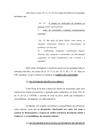 Além disso, os arts. 39, V, e 51, IV, do Código de Defesa do Consumidor
preceituam que:
“Art. 39 – É vedado ao fornecedor de produtos ou
serviços, dentre outras práticas:
V – exigir do consumidor vantagem manifestamente
excessiva;”
“Art. 51. São nulas de pleno direito, entre outras, as
cláusulas contratuais relativas ao fornecimento de
produtos e serviços que:
IV – estabeleçam obrigações consideradas iníquas,
abusivas, que coloquem o consumidor em desvantagem
exagerada, ou sejam incompatíveis com a boa-fé e a
equidade”;
Deste modo, irrefragável é o direito da autora em ver expurgadas todas as
cobranças indevidas, nos termos do art. 6º, V c/c arts. 39, V; 46; e 51, IV; todos do
CDC, mormente as que se referem às cobranças da TARIFA DE CADASTRO.
2.3. DA INVERSÃO DO ÔNUS DA PROVA
Como forma de facilitar a defesa dos direitos do consumidor, parte mais
vulnerável da relação consumerista, o legislador pátrio estabeleceu, no inciso VIII, do
art. 6º, da Lei n. 8.078/90, a inversão do ônus da prova, desde que configurada a
verossimilhança das alegações ou a hipossuficiência.
Na hipótese sob vergasta, clarividente é a plausibilidade das afirmativas
acima expostas, posto que os documentos colacionados aos autos, tais como o
contrato de financiamento a resposta de crédito constituem documentos hábeis a
comprovar a verossimilhança das alegações autorais.
2.4. DA NULIDADE DAS CLÁUSULAS CONTRATUAIS ABUSIVAS
 