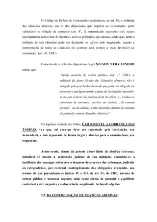 O Código de Defesa do Consumidor estabeleceu, no art. 50, a nulidade
das cláusulas abusivas, isto é, das disposições que impõem ao consumidor, parte
vulnerável na relação de consumo (art. 4º, I), onerosidade excessiva ou/e sejam
incompatíveis com a boa-fé objetiva e com os princípios que adotou, sendo que, tanto a
nulidade de tais cláusulas pode ser declarada ex officio pelo magistrado, quanto a
interpretação de todas as cláusulas do contrato será sempre a mais favorável ao
consumidor (art. 47, CDC).
Comentando o referido dispositivo legal NELSON NERY JUNIOR1
ensina que:
“Sendo matéria de ordem pública (art. 1º, CDC), a
nulidade de pleno direito das cláusulas abusivas não é
atingida pela preclusão, de modo que pode ser alegada no
processo a qualquer tempo e grau de jurisdição, impondo-
se ao juiz o dever de pronunciá-la de oficio. (...) todos os
contratos de consumo, escritos ou verbais, „de comum
acordo‟, ou de adesão, estão inseridos dentro do sistema
de proteção contra cláusulas abusivas”.
Na hipótese vertente dos fólios, É IMPOSSÍVEL A COBRANÇA DAS
TARIFAS, vez que, tal encargo deve ser suportado pela instituição, ora
demandada, e não repassado de forma ilegal e abusiva para a consumidora, ora
requerente.
Assim sendo, diante da patente abusividade da aludida cobrança,
iniludível se mostra a declaração judicial de sua nulidade, excluindo-se a
incidência dos encargos referentes a despesas decorrentes das cobranças, judiciais
ou extrajudiciais, por eventual inadimplemento das obrigações avençadas, nos
termos do que preconizam os incisos IV e XII, do art. 51, do CDC, normas de
ordem pública e natureza cogente; tudo como forma de garantir o equilíbrio
contratual entre as partes e a observância ao primado da boa-fé objetiva.
2.5. DA CONFIGURAÇÃO DE PRÁTICAS ABUSIVAS:
 