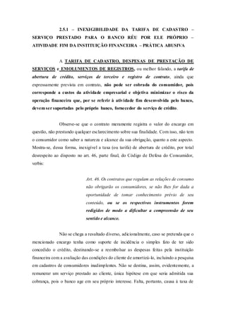 2.5.1 – INEXIGIBILIDADE DA TARIFA DE CADASTRO –
SERVIÇO PRESTADO PARA O BANCO RÉU POR ELE PRÓPRIO –
ATIVIDADE FIM DA INSTITUIÇÃO FINANCEIRA – PRÁTICA ABUSIVA
A TARIFA DE CADASTRO, DESPESAS DE PRESTAÇÃO DE
SERVIÇOS e EMOLUMENTOS DE REGISTROS, ou melhor falando, a tarifa de
abertura de crédito, serviços de terceiro e registro de contrato, ainda que
expressamente prevista em contrato, não pode ser cobrada do consumidor, pois
corresponde a custos da atividade empresarial e objetiva minimizar o risco da
operação financeira que, por se referir à atividade fim desenvolvida pelo banco,
devem ser suportadas pelo próprio banco, fornecedor do serviço de crédito.
Observe-se que o contrato meramente registra o valor do encargo em
questão, não prestando qualquer esclarecimento sobre sua finalidade. Com isso, não tem
o consumidor como saber a natureza e alcance da sua obrigação, quanto a este aspecto.
Mostra-se, dessa forma, inexigível a taxa (ou tarifa) de abertura de crédito, por total
desrespeito ao disposto no art. 46, parte final, do Código de Defesa do Consumidor,
verbis:
Art. 46. Os contratos que regulam as relações de consumo
não obrigarão os consumidores, se não lhes for dada a
oportunidade de tomar conhecimento prévio de seu
conteúdo, ou se os respectivos instrumentos forem
redigidos de modo a dificultar a compreensão de seu
sentido e alcance.
Não se chega a resultado diverso, adicionalmente, caso se pretenda que o
mencionado encargo tenha como suporte de incidência o simples fato de ter sido
concedido o crédito, destinando-se a reembolsar as despesas feitas pela instituição
financeira com a avaliação das condições do cliente de amortizá-lo, incluindo a pesquisa
em cadastros de consumidores inadimplentes. Não se destina, assim, evidentemente, a
remunerar um serviço prestado ao cliente, única hipótese em que seria admitida sua
cobrança, pois o banco age em seu próprio interesse. Falta, portanto, causa à taxa de
 