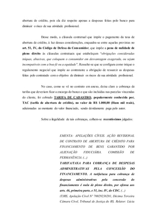 abertura de crédito, pois ela diz respeito apenas a despesas feitas pelo banco para
diminuir o risco de sua atividade profissional.
Desse modo, a cláusula contratual que impõe o pagamento da taxa de
abertura de crédito, à luz dessas considerações, enquadra-se entre aquelas previstas no
art. 51, IV, do Código de Defesa do Consumidor, que impõe a pena de nulidade de
pleno direito às cláusulas contratuais que estabeleçam “obrigações consideradas
iníquas, abusivas, que coloquem o consumidor em desvantagem exagerada, ou sejam
incompatíveis com a boa-fé ou a equidade”. Ressalte-se que se configura como iníquo o
regulamento negocial que impõe ao contratante a obrigação de ressarcir as despesas
feitas pelo contratado com o objetivo de diminuir os riscos de sua atividade profissional.
No caso, como se vê no contrato em anexo, deixa claro a cobrança de
tarifas que deveriam ficar a encargo do banco e que são incluídas nas parcelas vincendas
do cliente, foi cobrado TARIFA DE CADASTRO, popularmente conhecida por,
TAC (tarifa de abertura de crédito), no valor de R$ 1.000,00 (Hum mil reais),
adicionadas ao montante do valor financiado, sendo devidamente paga pelo autor.
Sobre a ilegalidade de tais cobranças, colhem-se recentíssimos julgados:
EMENTA: APELAÇÕES CÍVEIS. AÇÃO REVISIONAL
DE CONTRATO DE ABERTURA DE CRÉDITO PARA
FINANCIAMENTO DE BENS GARANTIDO POR
ALIENAÇÃO FIDUCIÁRIA. COMISSÃO DE
PERMANÊNCIA. (...)
TARIFA/TAXA PARA COBRANÇA DE DESPESAS
ADMINISTRATIVAS PELA CONCESSÃO DO
FINANCIAMENTO. A tarifa/taxa para cobrança de
despesas administrativas pela concessão do
financiamento é nula de pleno direito, por ofensa aos
arts. 46, primeira parte, e 51, inc. IV, do CDC. (...)
(TJRS, Apelação Cível Nº 70029238201, Décima Terceira
Câmara Cível, Tribunal de Justiça do RS, Relator: Lúcia
 