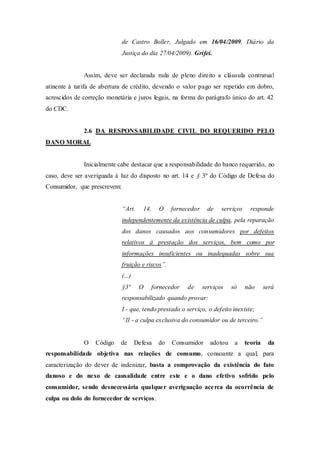 de Castro Boller, Julgado em 16/04/2009, Diário da
Justiça do dia 27/04/2009). Grifei.
Assim, deve ser declarada nula de pleno direito a cláusula contratual
atinente à tarifa de abertura de crédito, devendo o valor pago ser repetido em dobro,
acrescidos de correção monetária e juros legais, na forma do parágrafo único do art. 42
do CDC.
2.6 DA RESPONSABILIDADE CIVIL DO REQUERIDO PELO
DANO MORAL
Inicialmente cabe destacar que a responsabilidade do banco requerido, no
caso, deve ser averiguada à luz do disposto no art. 14 e § 3º do Código de Defesa do
Consumidor, que prescrevem:
“Art. 14. O fornecedor de serviços responde
independentemente da existência de culpa, pela reparação
dos danos causados aos consumidores por defeitos
relativos à prestação dos serviços, bem como por
informações insuficientes ou inadequadas sobre sua
fruição e riscos”.
(...)
§3° O fornecedor de serviços só não será
responsabilizado quando provar:
I - que, tendo prestado o serviço, o defeito inexiste;
“II - a culpa exclusiva do consumidor ou de terceiro.”
O Código de Defesa do Consumidor adotou a teoria da
responsabilidade objetiva nas relações de consumo, consoante a qual, para
caracterização do dever de indenizar, basta a comprovação da existência do fato
danoso e do nexo de causalidade entre este e o dano efetivo sofrido pelo
consumidor, sendo desnecessária qualquer averiguação acerca da ocorrência de
culpa ou dolo do fornecedor de serviços.
 