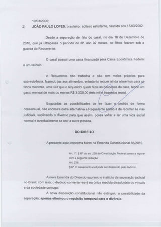 10/03/2000;
2) JOÃO PAULO LOPES, brasileiro, solteiro estudante, nascido aos 15/03/2002.
Desde a separação de fato do casal, no dia 18 de Dezembro de
2010, que já ultrapassa o período de 01 ano 02 meses, os filhos ficaram sob a
guarda da Requerente.
O casal possui uma casa financiada pela Caixa Econômica Federal
e um veículo.
A Requerente não trabalha e não tem meios próprios para
sobrevivência, fazendo jus aos alimentos, entretanto requer ainda alimentos para
filhos menores, uma vez que o requerido quem fazia as ctéspe^as da casa, tepdoum
gasto mensal de mais ou menos R$ 3.300,00 (três miLe trezentos reais).
Esgotadas as possibilidades de
consensual, não encontra outra alternativa a Reque
se fazer o/pedido de forma
ao à de recorrer às vias
judiciais, suplicando o divórcio para que assim, possa voltar a ter uma vida social
normal e eventualmente se unir a outra pessoa.
DO DIREITO
A presente ação encontra fulcro na Emenda Constitucional 66/2010.
Art. 1°. § 6° do art 226 da Constituição Federal passa a vigorar
com a seguinte redação:
Art. 226:
§ 6°. O casamentocivil pode ser dissolvido pelo divórcio.
A nova Emenda do Divórcio suprimiu o instituto da separação judiciai
no Brasil; com isso, o divórcio converter-se-á na única medida dissolutória do vínculo
e da sociedade conjugai.
A nova disposição constitucional não extinguiu a possibilidade da
separação, apenas eliminou o requisito temporal para o divórcio.
 