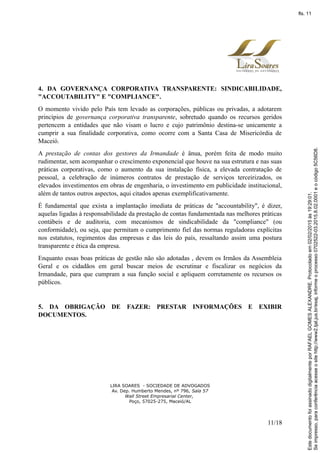 4. DA GOVERNANÇA CORPORATIVA TRANSPARENTE: SINDICABILIDADE,
"ACCOUTABILITY" E "COMPLIANCE".
O momento vivido pelo País tem levado as corporações, públicas ou privadas, a adotarem
princípios de governança corporativa transparente, sobretudo quando os recursos geridos
pertencem a entidades que não visam o lucro e cujo patrimônio destina-se unicamente a
cumprir a sua finalidade corporativa, como ocorre com a Santa Casa de Misericórdia de
Maceió.
A prestação de contas dos gestores da Irmandade é ânua, porém feita de modo muito
rudimentar, sem acompanhar o crescimento exponencial que houve na sua estrutura e nas suas
práticas corporativas, como o aumento da sua instalação física, a elevada contratação de
pessoal, a celebração de inúmeros contratos de prestação de serviços terceirizados, os
elevados investimentos em obras de engenharia, o investimento em publicidade institucional,
além de tantos outros aspectos, aqui citados apenas exemplificativamente.
É fundamental que exista a implantação imediata de práticas de "accountability", é dizer,
aquelas ligadas à responsabilidade da prestação de contas fundamentada nas melhores práticas
contábeis e de auditoria, com mecanismos de sindicabilidade da "compliance" (ou
conformidade), ou seja, que permitam o cumprimento fiel das normas reguladoras explícitas
nos estatutos, regimentos das empresas e das leis do país, ressaltando assim uma postura
transparente e ética da empresa.
Enquanto essas boas práticas de gestão não são adotadas , devem os Irmãos da Assembleia
Geral e os cidadãos em geral buscar meios de escrutinar e fiscalizar os negócios da
Irmandade, para que cumpram a sua função social e apliquem corretamente os recursos os
públicos.
5. DA OBRIGAÇÃO DE FAZER: PRESTAR INFORMAÇÕES E EXIBIR
DOCUMENTOS.
LIRA SOARES - SOCIEDADE DE ADVOGADOS
Av. Dep. Humberto Mendes, nº 796, Sala 57
Wall Street Empresarial Center,
Poço, 57025-275, Maceió/AL
11/18
Seimpresso,paraconferênciaacesseositehttp://www2.tjal.jus.br/esaj,informeoprocesso0702522-03.2015.8.02.0001eocódigo5C56D8.
EstedocumentofoiassinadodigitalmenteporRAFAELGOMESALEXANDRE.Protocoladoem02/02/2015às19:29:01.
fls. 11
 