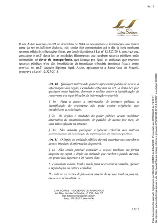 O ora Autor solicitou em 09 de dezembro de 2014 os documentos e informações que fazem
parte da res in iudicium deducta, não tendo sido apresentados até o dia de hoje nenhuma
resposta oficial às solicitações feitas, em desabrida ofensa à Lei nº 12.527/2011, uma vez que,
consoante o art.2º desta lei, as entidades filantrópicas que recebem recursos públicos estão
submetidas ao dever de transparência, que alcança por igual as entidades que recebem
recursos públicos e/ou são beneficiárias de imunidade tributária (renúncia fiscal), como
previsto no art.2º daquele diploma legal. Assim, aplicando-se a Santa Casa de Maceió,
prescreve a Lei nº 12.527/2011:
Art. 10. Qualquer interessado poderá apresentar pedido de acesso a
informações aos órgãos e entidades referidos no art. 1o desta Lei, por
qualquer meio legítimo, devendo o pedido conter a identificação do
requerente e a especificação da informação requerida.
§ 1o Para o acesso a informações de interesse público, a
identificação do requerente não pode conter exigências que
inviabilizem a solicitação.
§ 2o Os órgãos e entidades do poder público devem viabilizar
alternativa de encaminhamento de pedidos de acesso por meio de
seus sítios oficiais na internet.
§ 3o São vedadas quaisquer exigências relativas aos motivos
determinantes da solicitação de informações de interesse público.
Art. 11. O órgão ou entidade pública deverá autorizar ou conceder o
acesso imediato à informação disponível.
§ 1o Não sendo possível conceder o acesso imediato, na forma
disposta no caput, o órgão ou entidade que receber o pedido deverá,
em prazo não superior a 20 (vinte) dias:
I - comunicar a data, local e modo para se realizar a consulta, efetuar
a reprodução ou obter a certidão;
II - indicar as razões de fato ou de direito da recusa, total ou parcial,
do acesso pretendido; ou
LIRA SOARES - SOCIEDADE DE ADVOGADOS
Av. Dep. Humberto Mendes, nº 796, Sala 57
Wall Street Empresarial Center,
Poço, 57025-275, Maceió/AL
12/18
Seimpresso,paraconferênciaacesseositehttp://www2.tjal.jus.br/esaj,informeoprocesso0702522-03.2015.8.02.0001eocódigo5C56D8.
EstedocumentofoiassinadodigitalmenteporRAFAELGOMESALEXANDRE.Protocoladoem02/02/2015às19:29:01.
fls. 12
 