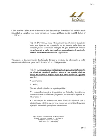 Como se trata a Santa Casa de maceió de uma entidade que se beneficia de renúncia fiscal
(imunidade e isenção), bem como por receber recursos públicos, incide o art.12 da Lei nº
12.527/2011:
Art. 12. O serviço de busca e fornecimento da informação é gratuito,
salvo nas hipóteses de reprodução de documentos pelo órgão ou
entidade pública consultada, situação em que poderá ser cobrado
exclusivamente o valor necessário ao ressarcimento do custo dos
serviços e dos materiais utilizados. - (grifamos).
Tão grave é o descumprimento da obrigação de fazer a prestação de informações e exibir
documentos solicitados, que o art.33 da Lei nº 12.527/2011 prescreve:
Art. 33. A pessoa física ou entidade privada que detiver informações
em virtude de vínculo de qualquer natureza com o poder público e
deixar de observar o disposto nesta Lei estará sujeita às seguintes
sanções:
I - advertência;
II - multa;
III - rescisão do vínculo com o poder público;
IV - suspensão temporária de participar em licitação e impedimento
de contratar com a administração pública por prazo não superior a 2
(dois) anos; e
V - declaração de inidoneidade para licitar ou contratar com a
administração pública, até que seja promovida a reabilitação perante
a própria autoridade que aplicou a penalidade.
LIRA SOARES - SOCIEDADE DE ADVOGADOS
Av. Dep. Humberto Mendes, nº 796, Sala 57
Wall Street Empresarial Center,
Poço, 57025-275, Maceió/AL
14/18
Seimpresso,paraconferênciaacesseositehttp://www2.tjal.jus.br/esaj,informeoprocesso0702522-03.2015.8.02.0001eocódigo5C56D8.
EstedocumentofoiassinadodigitalmenteporRAFAELGOMESALEXANDRE.Protocoladoem02/02/2015às19:29:01.
fls. 14
 