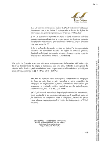 § 1o As sanções previstas nos incisos I, III e IV poderão ser aplicadas
juntamente com a do inciso II, assegurado o direito de defesa do
interessado, no respectivo processo, no prazo de 10 (dez) dias.
§ 2o A reabilitação referida no inciso V será autorizada somente
quando o interessado efetivar o ressarcimento ao órgão ou entidade
dos prejuízos resultantes e após decorrido o prazo da sanção aplicada
com base no inciso IV.
§ 3o A aplicação da sanção prevista no inciso V é de competência
exclusiva da autoridade máxima do órgão ou entidade pública,
facultada a defesa do interessado, no respectivo processo, no prazo de
10 (dez) dias da abertura de vista. - (Grifamos).
Não poderá o Provedor se recusar a fornecer os documentos e informações solicitados, cujo
dever de transparência lhe impõe a publicidade dos seus atos, podendo o juiz aplicar-lhe
elevada multa diária, expedir mandado de busca e apreensão, requisitando força policial para
a sua entrega, conforme os §§ 4º e 5º do art.461 do CPC:
Art. 461. Na ação que tenha por objeto o cumprimento de obrigação
de fazer ou não fazer, o juiz concederá a tutela específica da
obrigação ou, se procedente o pedido, determinará providências que
assegurem o resultado prático equivalente ao do adimplemento.
(Redação dada pela Lei nº 8.952, de 1994)
§4º. O juiz poderá, na hipótese do parágrafo anterior ou na sentença,
impor multa diária ao réu, independentemente de pedido do autor, se
for suficiente ou compatível com a obrigação, fixando-lhe prazo
razoável para o cumprimento do preceito. (Incluído pela Lei nº 8.952,
de 1994)
LIRA SOARES - SOCIEDADE DE ADVOGADOS
Av. Dep. Humberto Mendes, nº 796, Sala 57
Wall Street Empresarial Center,
Poço, 57025-275, Maceió/AL
15/18
Seimpresso,paraconferênciaacesseositehttp://www2.tjal.jus.br/esaj,informeoprocesso0702522-03.2015.8.02.0001eocódigo5C56D8.
EstedocumentofoiassinadodigitalmenteporRAFAELGOMESALEXANDRE.Protocoladoem02/02/2015às19:29:01.
fls. 15
 