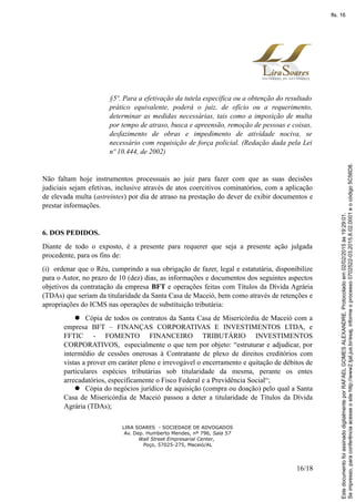 §5º. Para a efetivação da tutela específica ou a obtenção do resultado
prático equivalente, poderá o juiz, de ofício ou a requerimento,
determinar as medidas necessárias, tais como a imposição de multa
por tempo de atraso, busca e apreensão, remoção de pessoas e coisas,
desfazimento de obras e impedimento de atividade nociva, se
necessário com requisição de força policial. (Redação dada pela Lei
nº 10.444, de 2002)
Não faltam hoje instrumentos processuais ao juiz para fazer com que as suas decisões
judiciais sejam efetivas, inclusive através de atos coercitivos cominatórios, com a aplicação
de elevada multa (astreintes) por dia de atraso na prestação do dever de exibir documentos e
prestar informações.
6. DOS PEDIDOS.
Diante de todo o exposto, é a presente para requerer que seja a presente ação julgada
procedente, para os fins de:
(i) ordenar que o Réu, cumprindo a sua obrigação de fazer, legal e estatutária, disponibilize
para o Autor, no prazo de 10 (dez) dias, as informações e documentos dos seguintes aspectos
objetivos da contratação da empresa BFT e operações feitas com Títulos da Dívida Agrária
(TDAs) que seriam da titularidade da Santa Casa de Maceió, bem como através de retenções e
apropriações do ICMS nas operações de substituição tributária:
 Cópia de todos os contratos da Santa Casa de Misericórdia de Maceió com a
empresa BFT – FINANÇAS CORPORATIVAS E INVESTIMENTOS LTDA, e
FFTIC - FOMENTO FINANCEIRO TRIBUTÁRIO INVESTIMENTOS
CORPORATIVOS, especialmente o que tem por objeto: “estruturar e adjudicar, por
intermédio de cessões onerosas à Contratante de plexo de direitos creditórios com
vistas a prover em caráter pleno e irrevogável o encerramento e quitação de débitos de
particulares espécies tributárias sob titularidade da mesma, perante os entes
arrecadatórios, especificamente o Fisco Federal e a Previdência Social“;
 Cópia do negócios jurídico de aquisição (compra ou doação) pelo qual a Santa
Casa de Misericórdia de Maceió passou a deter a titularidade de Títulos da Dívida
Agrária (TDAs);
LIRA SOARES - SOCIEDADE DE ADVOGADOS
Av. Dep. Humberto Mendes, nº 796, Sala 57
Wall Street Empresarial Center,
Poço, 57025-275, Maceió/AL
16/18
Seimpresso,paraconferênciaacesseositehttp://www2.tjal.jus.br/esaj,informeoprocesso0702522-03.2015.8.02.0001eocódigo5C56D8.
EstedocumentofoiassinadodigitalmenteporRAFAELGOMESALEXANDRE.Protocoladoem02/02/2015às19:29:01.
fls. 16
 