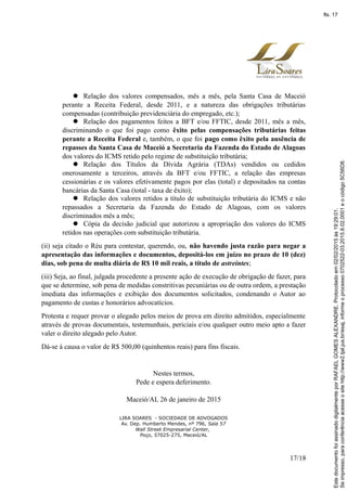  Relação dos valores compensados, mês a mês, pela Santa Casa de Maceió
perante a Receita Federal, desde 2011, e a natureza das obrigações tributárias
compensadas (contribuição previdenciária do empregado, etc.);
 Relação dos pagamentos feitos a BFT e/ou FFTIC, desde 2011, mês a mês,
discriminando o que foi pago como êxito pelas compensações tributárias feitas
perante a Receita Federal e, também, o que foi pago como êxito pela ausência de
repasses da Santa Casa de Maceió a Secretaria da Fazenda do Estado de Alagoas
dos valores do ICMS retido pelo regime de substituição tributária;
 Relação dos Títulos da Dívida Agrária (TDAs) vendidos ou cedidos
onerosamente a terceiros, através da BFT e/ou FFTIC, a relação das empresas
cessionárias e os valores efetivamente pagos por elas (total) e depositados na contas
bancárias da Santa Casa (total - taxa de êxito);
 Relação dos valores retidos a título de substituição tributária do ICMS e não
repassados a Secretaria da Fazenda do Estado de Alagoas, com os valores
discriminados mês a mês;
 Cópia da decisão judicial que autorizou a apropriação dos valores do ICMS
retidos nas operações com substituição tributária.
(ii) seja citado o Réu para contestar, querendo, ou, não havendo justa razão para negar a
apresentação das informações e documentos, depositá-los em juízo no prazo de 10 (dez)
dias, sob pena de multa diária de R$ 10 mil reais, a título de astreintes;
(iii) Seja, ao final, julgada procedente a presente ação de execução de obrigação de fazer, para
que se determine, sob pena de medidas constritivas pecuniárias ou de outra ordem, a prestação
imediata das informações e exibição dos documentos solicitados, condenando o Autor ao
pagamento de custas e honorários advocatícios.
Protesta e requer provar o alegado pelos meios de prova em direito admitidos, especialmente
através de provas documentais, testemunhais, periciais e/ou qualquer outro meio apto a fazer
valer o direito alegado pelo Autor.
Dá-se à causa o valor de R$ 500,00 (quinhentos reais) para fins fiscais.
Nestes termos,
Pede e espera deferimento.
Maceió/AL 26 de janeiro de 2015
LIRA SOARES - SOCIEDADE DE ADVOGADOS
Av. Dep. Humberto Mendes, nº 796, Sala 57
Wall Street Empresarial Center,
Poço, 57025-275, Maceió/AL
17/18
Seimpresso,paraconferênciaacesseositehttp://www2.tjal.jus.br/esaj,informeoprocesso0702522-03.2015.8.02.0001eocódigo5C56D8.
EstedocumentofoiassinadodigitalmenteporRAFAELGOMESALEXANDRE.Protocoladoem02/02/2015às19:29:01.
fls. 17
 