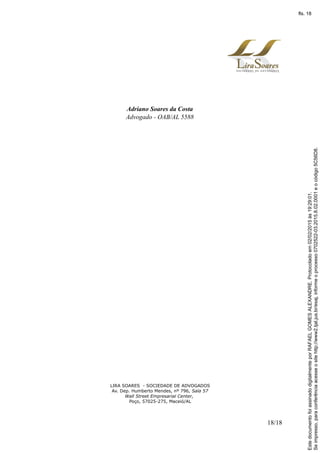 Adriano Soares da Costa
Advogado - OAB/AL 5588
LIRA SOARES - SOCIEDADE DE ADVOGADOS
Av. Dep. Humberto Mendes, nº 796, Sala 57
Wall Street Empresarial Center,
Poço, 57025-275, Maceió/AL
18/18
Seimpresso,paraconferênciaacesseositehttp://www2.tjal.jus.br/esaj,informeoprocesso0702522-03.2015.8.02.0001eocódigo5C56D8.
EstedocumentofoiassinadodigitalmenteporRAFAELGOMESALEXANDRE.Protocoladoem02/02/2015às19:29:01.
fls. 18
 