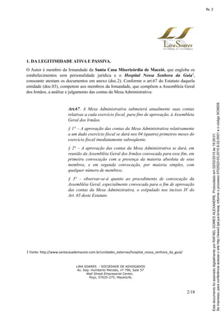 1. DA LEGITIMIDADE ATIVA E PASSIVA.
O Autor é membro da Irmandade da Santa Casa Misericórdia de Maceió, que engloba os
estabelecimentos sem personalidade jurídica e o Hospital Nossa Senhora da Guia1
,
consoante atestam os documentos em anexo (doc.2). Conforme o art.67 do Estatuto daquela
entidade (doc.03), competem aos membros da Irmandade, que compõem a Assembleia Geral
dos Irmãos, a análise e julgamento das contas da Mesa Administrativa:
Art.67. A Mesa Administrativa submeterá anualmente suas contas
relativas a cada exercício fiscal, para fins de aprovação, à Assembleia
Geral dos Irmãos.
§ 1° – A aprovação das contas da Mesa Administrativa relativamente
a um dado exercício fiscal se dará nos 04 (quatro) primeiros meses do
exercício fiscal imediatamente subseqüente.
§ 2° – A aprovação das contas da Mesa Administrativa se dará, em
reunião da Assembléia Geral dos Irmãos convocada para esse fim, em
primeira convocação com a presença da maioria absoluta de seus
membros, e em segunda convocação, por maioria simples, com
qualquer número de membros;
§ 3° – observar-se-á quanto ao procedimento de convocação da
Assembléia Geral, especialmente convocada para o fim de aprovação
das contas da Mesa Administrativa, o estipulado nos incisos IV do
Art. 65 deste Estatuto.
1 Fonte: http://www.santacasademaceio.com.br/unidades_externas/hospital_nossa_senhora_da_guia/
LIRA SOARES - SOCIEDADE DE ADVOGADOS
Av. Dep. Humberto Mendes, nº 796, Sala 57
Wall Street Empresarial Center,
Poço, 57025-275, Maceió/AL
2/18
Seimpresso,paraconferênciaacesseositehttp://www2.tjal.jus.br/esaj,informeoprocesso0702522-03.2015.8.02.0001eocódigo5C56D8.
EstedocumentofoiassinadodigitalmenteporRAFAELGOMESALEXANDRE.Protocoladoem02/02/2015às19:29:01.
fls. 2
 